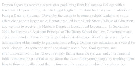 Damon began his teaching career after graduating from Kalamazoo College with a Bachelor’s Degree in English.  He taught English Literature for five years in addition to being a Dean of Students.  Driven by the desire to become a school leader who could effect change on a larger scale, Damon enrolled in the Bank Street College of Education and went on to receive his Master’s Degree in Educational Leadership.  In September 2004, he became an Assistant Principal at The Bronx School for Law, Government and Justice and worked there in a variety of administrative capacities for six years.  As the first member of his family to graduate from college, Damon sees education as a vessel for social change.  As someone who is passionate about food, food systems, and environmental health, he believes strongly that sustainable systems and environmental initiatives have the potential to transform the lives of our young people by teaching them how to think critically about their actions and the systems in which they play a role.  
